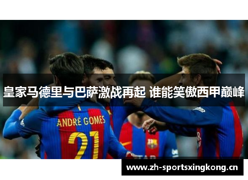 皇家马德里与巴萨激战再起 谁能笑傲西甲巅峰 皇家马德里与巴萨激战再起 谁能笑傲西甲巅峰